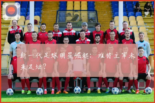 新一代足球明星崛起:谁将主宰未来足坛?