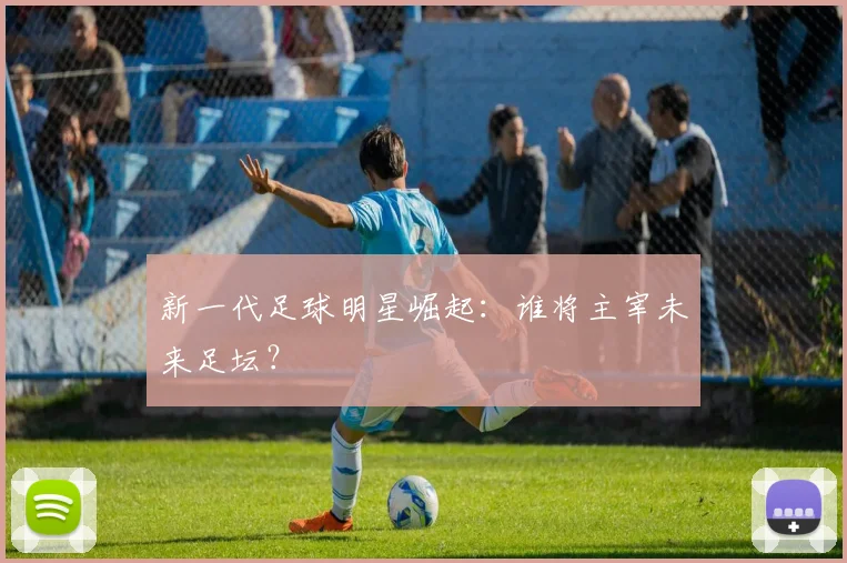 新一代足球明星崛起:谁将主宰未来足坛?